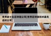 世界前十名区块链公司[世界区块链技术最先进的公司]