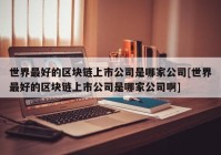 世界最好的区块链上市公司是哪家公司[世界最好的区块链上市公司是哪家公司啊]